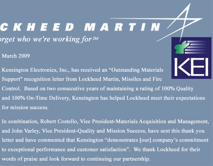 March 2009 - Kensington Electronics, Inc., has received an 'Outstanding Materials Support' recognition letter from Lockheed Martin, Missiles and Fire Control. Based on two consecutive years of maintaing a rating of 100% Quality and 100% On-Time Delivery, Kensington has helped Lockheed meet their expectations for mission success.